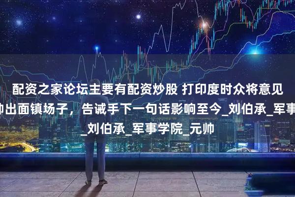配资之家论坛主要有配资炒股 打印度时众将意见不一，刘帅出面镇场子，告诫手下一句话影响至今_刘伯承_军事学院_元帅