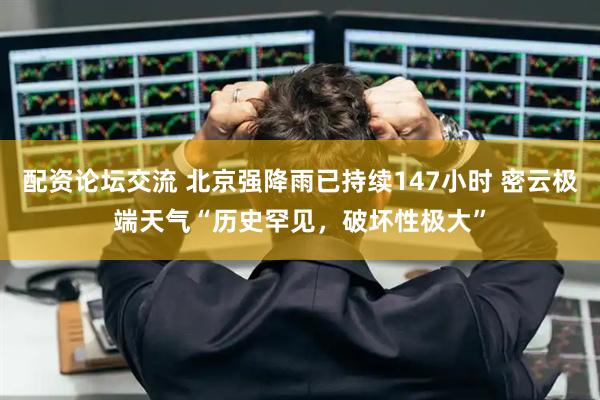 配资论坛交流 北京强降雨已持续147小时 密云极端天气“历史罕见，破坏性极大”