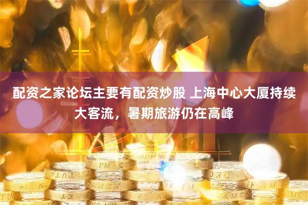 配资之家论坛主要有配资炒股 上海中心大厦持续大客流，暑期旅游仍在高峰
