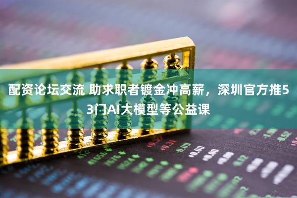 配资论坛交流 助求职者镀金冲高薪，深圳官方推53门AI大模型等公益课