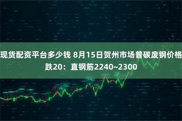 现货配资平台多少钱 8月15日贺州市场普碳废钢价格跌20：直钢筋2240~2300