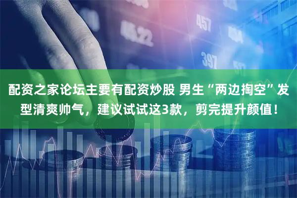 配资之家论坛主要有配资炒股 男生“两边掏空”发型清爽帅气，建议试试这3款，剪完提升颜值！