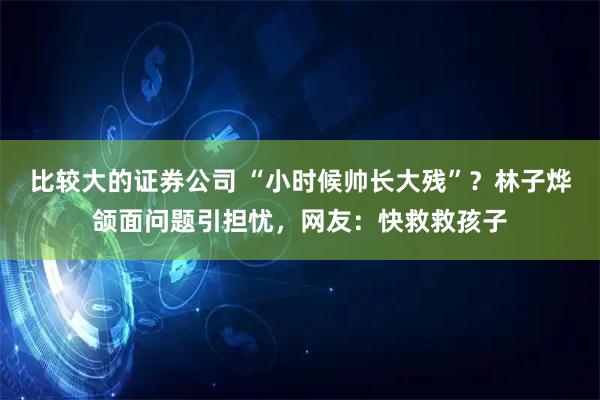 比较大的证券公司 “小时候帅长大残”？林子烨颌面问题引担忧，网友：快救救孩子