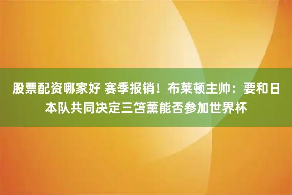 股票配资哪家好 赛季报销！布莱顿主帅：要和日本队共同决定三笘薰能否参加世界杯