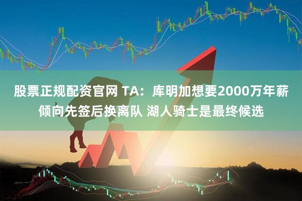 股票正规配资官网 TA：库明加想要2000万年薪倾向先签后换离队 湖人骑士是最终候选