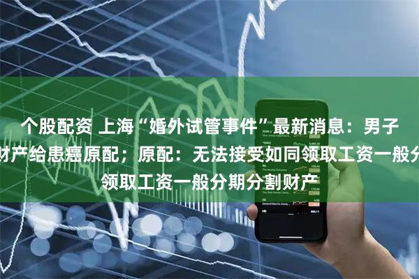 个股配资 上海“婚外试管事件”最新消息：男子欲按月支付财产给患癌原配；原配：无法接受如同领取工资一般分期分割财产