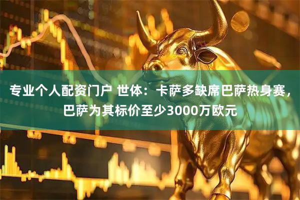 专业个人配资门户 世体：卡萨多缺席巴萨热身赛，巴萨为其标价至少3000万欧元