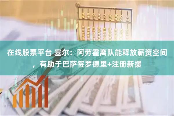 在线股票平台 塞尔：阿劳霍离队能释放薪资空间，有助于巴萨签罗德里+注册新援