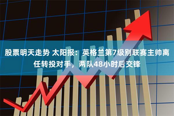 股票明天走势 太阳报：英格兰第7级别联赛主帅离任转投对手，两队48小时后交锋