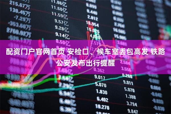 配资门户官网首页 安检口、候车室丢包高发 铁路公安发布出行提醒